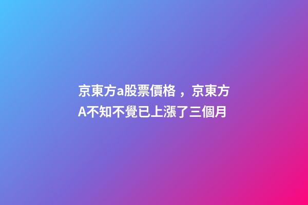 京東方a股票價格，京東方A不知不覺已上漲了三個月